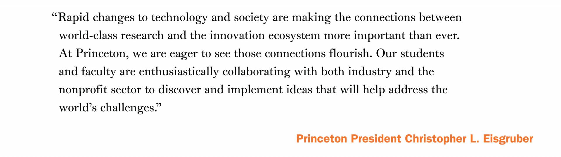 “Rapid changes to technology and society are making the connections between world-class research and the innovation ecosystem more important than ever. At Princeton, we are eager to see those connections flourish. Our students and faculty are enthusiastically collaborating with both industry and the nonprofit sector to discover and implement ideas that will help address the world’s challenges.” -Princeton President Christopher L. Eisgruber