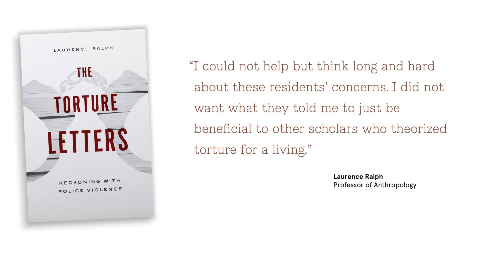 “I could not help but think long and hard about these residents’ concerns. I did not want what they told me to just be beneficial to other scholars who theorized torture for a living.” Laurence Ralph Professor of Anthropology