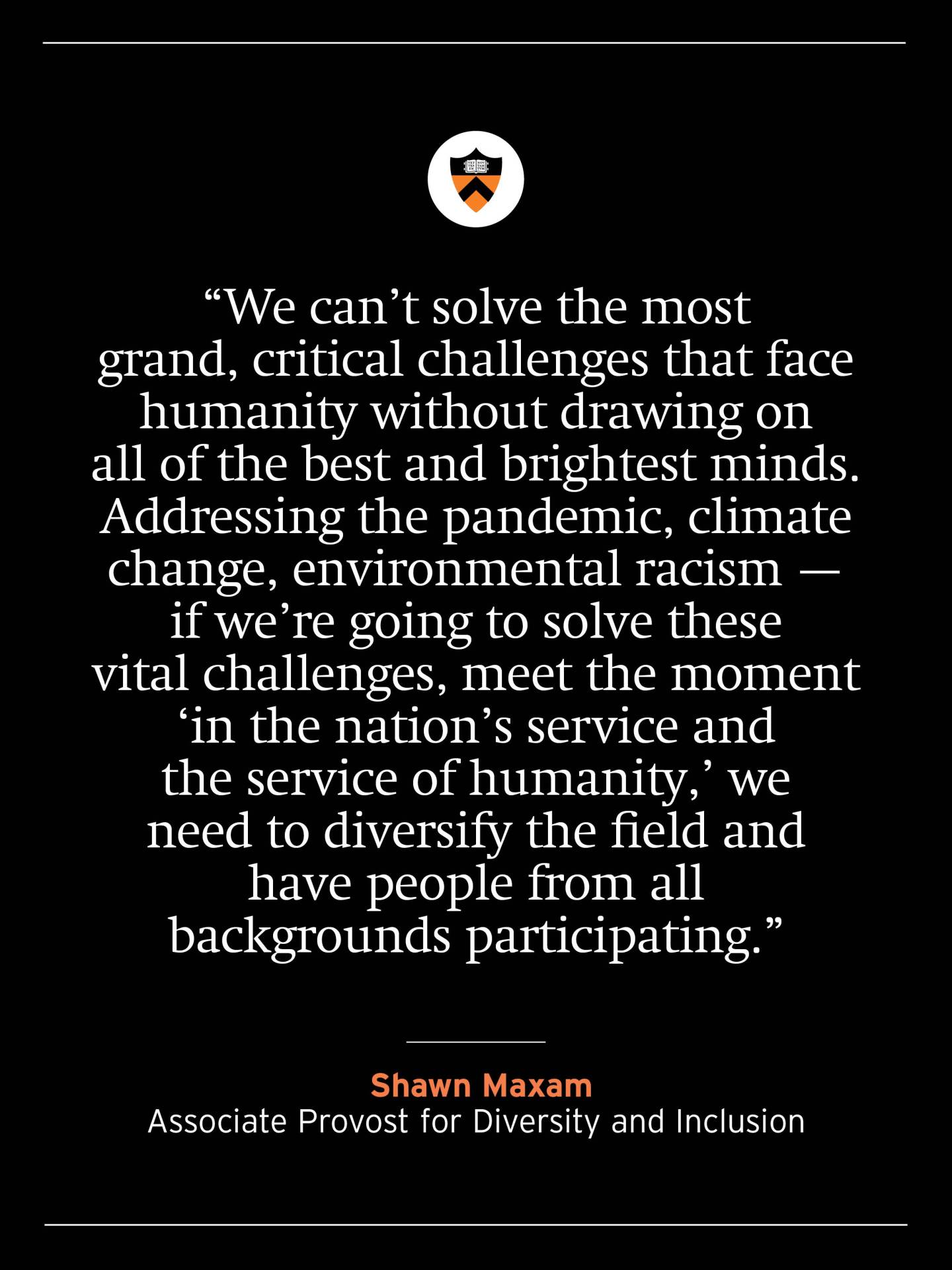 “We can’t solve the most grand, critical challenges that face humanity without drawing on all of the best and brightest minds. Addressing the pandemic, climate change, environmental racism — if we’re going to solve these vital challenges, meet the moment ‘in the nation’s service and the service of humanity,’ we need to diversify the field and have people from all backgrounds participating.” — Shawn Maxam, Associate Provost for Diversity and Inclusion