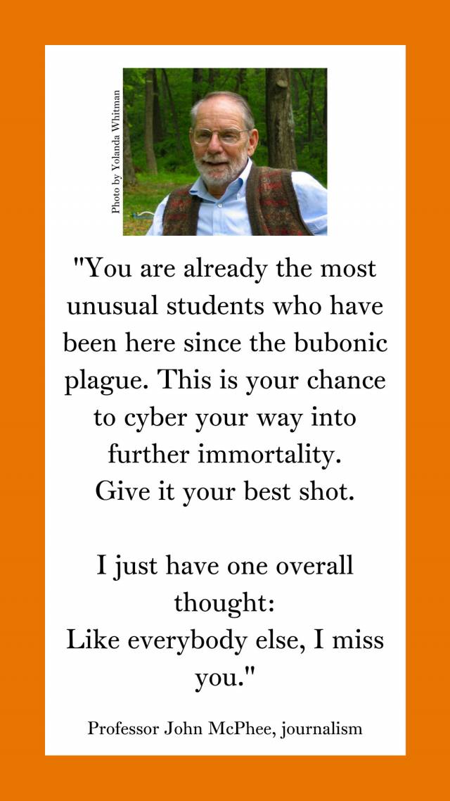"You are already the most unusual students who have been here since the bubonic plague. This is your chance to cyber your way into further immortality. Give it your best shot. I just have one overall thought: Like everybody else, I miss you."